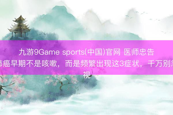九游9Game sports(中国)官网 医师忠告：肺癌早期不是咳嗽，而是频繁出现这3症状，千万别忽视