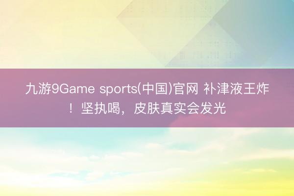 九游9Game sports(中国)官网 补津液王炸！坚执喝，皮肤真实会发光