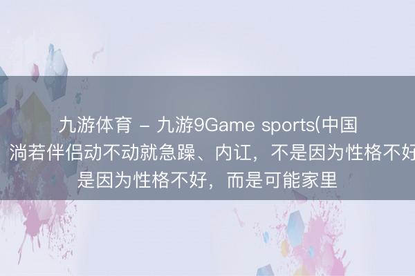 九游体育 - 九游9Game sports(中国)官网 一个家庭，淌若伴侣动不动就急躁、内讧，不是因为性格不好，而是可能家里