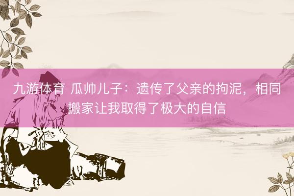 九游体育 瓜帅儿子：遗传了父亲的拘泥，相同搬家让我取得了极大的自信