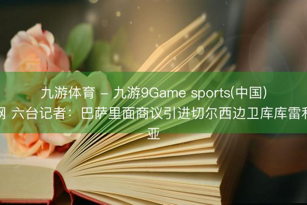 九游体育 - 九游9Game sports(中国)官网 六台记者：巴萨里面商议引进切尔西边卫库库雷利亚