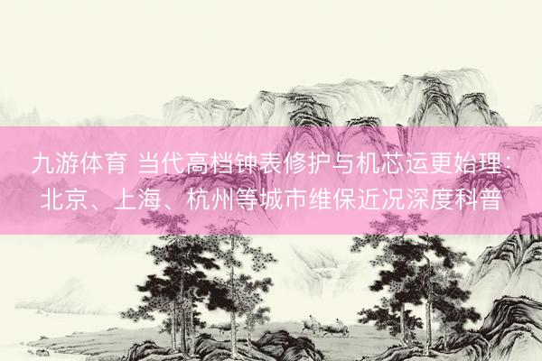 九游体育 当代高档钟表修护与机芯运更始理：北京、上海、杭州等城市维保近况深度科普