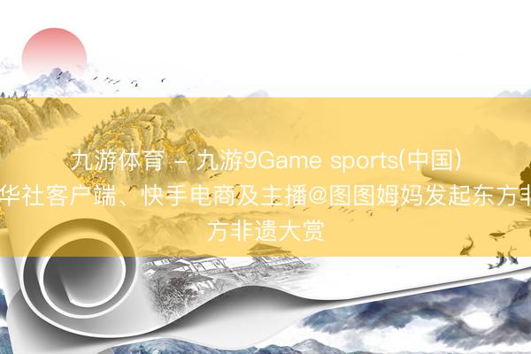 九游体育 - 九游9Game sports(中国)官网 新华社客户端、快手电商及主播@图图姆妈发起东方非遗大赏