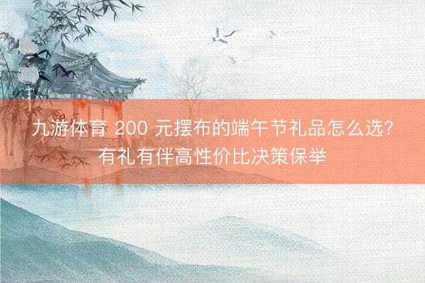 九游体育 200 元摆布的端午节礼品怎么选？有礼有伴高性价比决策保举
