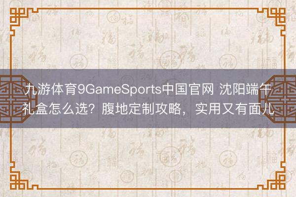 九游体育9GameSports中国官网 沈阳端午礼盒怎么选？腹地定制攻略，实用又有面儿