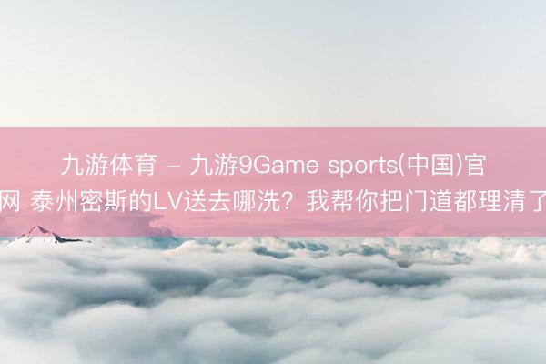 九游体育 - 九游9Game sports(中国)官网 泰州密斯的LV送去哪洗?我帮你把门道都理清了
