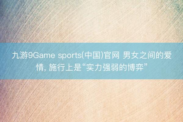九游9Game sports(中国)官网 男女之间的爱情, 施行上是“实力强弱的博弈”