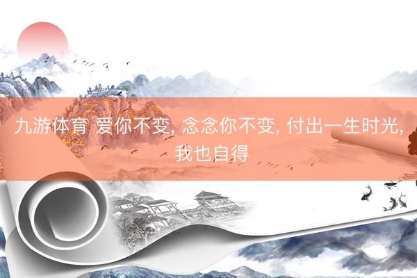 九游体育 爱你不变， 念念你不变， 付出一生时光， 我也自得