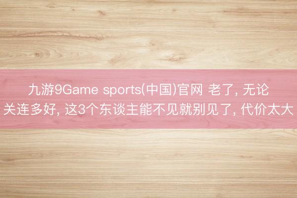 九游9Game sports(中国)官网 老了， 无论关连多好， 这3个东谈主能不见就别见了， 代价太大