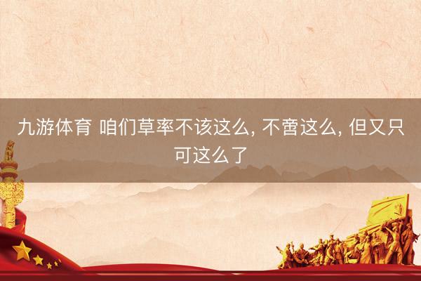 九游体育 咱们草率不该这么, 不啻这么, 但又只可这么了