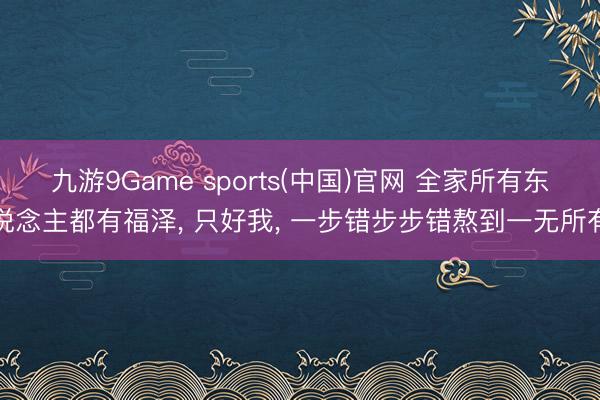 九游9Game sports(中国)官网 全家所有东说念主都有福泽， 只好我， 一步错步步错熬到一无所有