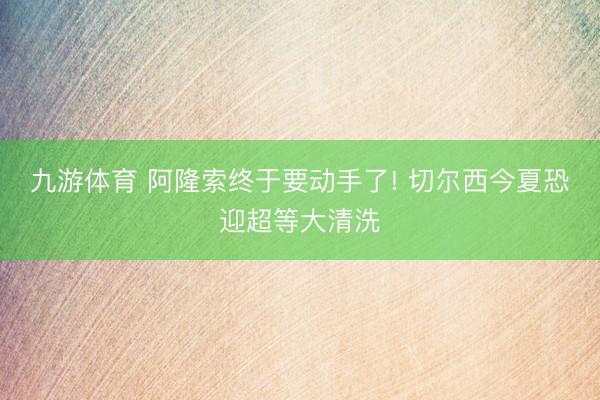 九游体育 阿隆索终于要动手了! 切尔西今夏恐迎超等大清洗