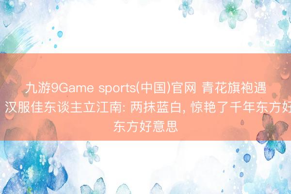 九游9Game sports(中国)官网 青花旗袍遇水墨， 汉服佳东谈主立江南: 两抹蓝白， 惊艳了千年东方好意思