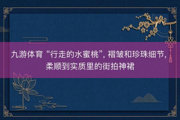 九游体育 “行走的水蜜桃”， 褶皱和珍珠细节，<a href=