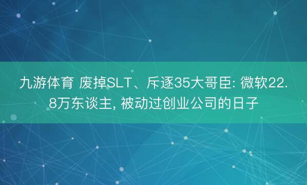 九游体育 废掉SLT、斥逐35大哥臣: 微软22.8万东谈主， 被动过创业公司的日子