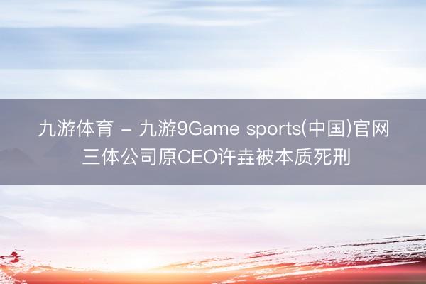 九游体育 - 九游9Game sports(中国)官网 三体公司原CEO许垚被本质死刑