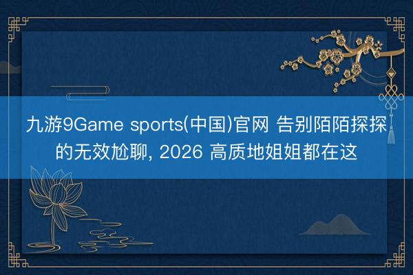 九游9Game sports(中国)官网 告别陌陌探探的无效尬聊, 2026 高质地姐姐都在这