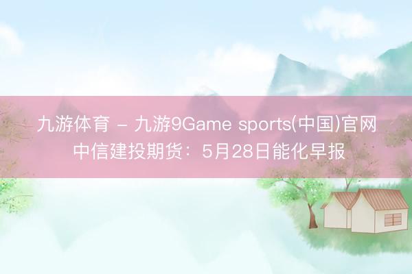 九游体育 - 九游9Game sports(中国)官网 中信建投期货：5月28日能化早报