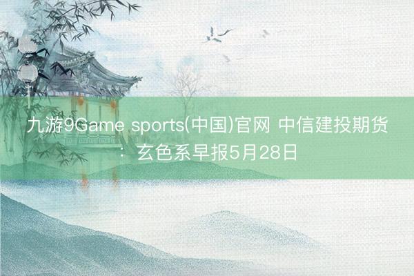 九游9Game sports(中国)官网 中信建投期货：玄色系早报5月28日