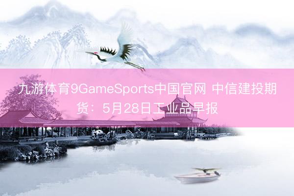 九游体育9GameSports中国官网 中信建投期货：5月28日工业品早报