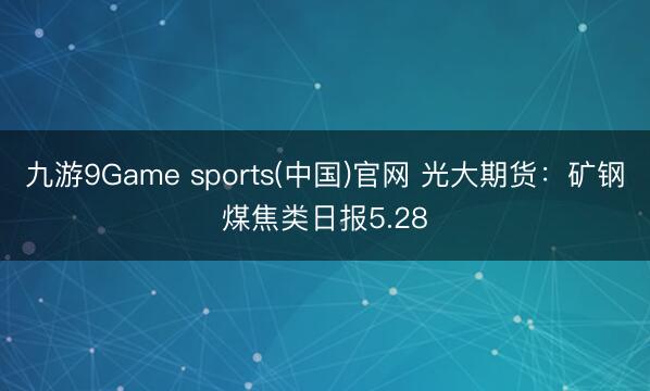 九游9Game sports(中国)官网 光大期货：矿钢煤焦类日报5.28