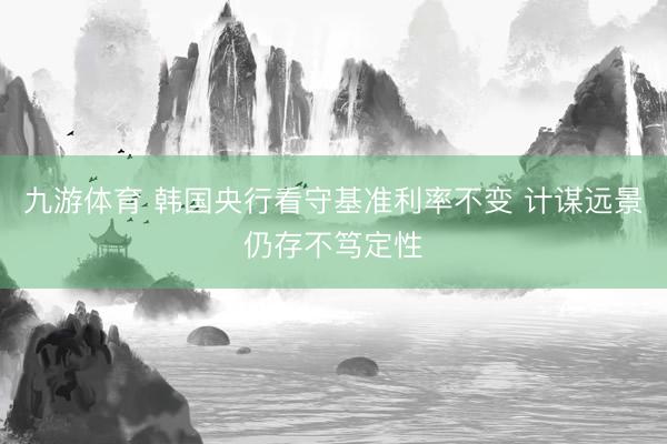 九游体育 韩国央行看守基准利率不变 计谋远景仍存不笃定性