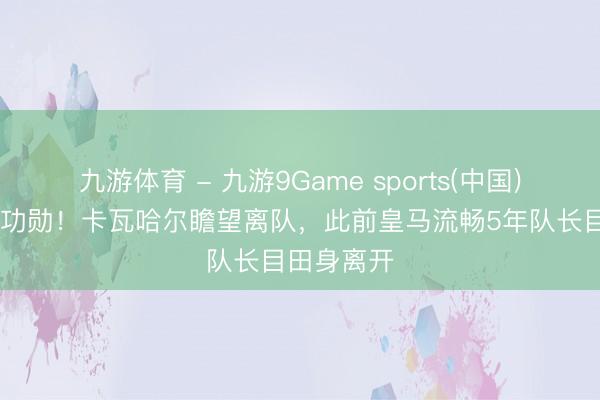 九游体育 - 九游9Game sports(中国)官网 告别功勋！卡瓦哈尔瞻望离队，此前皇马流畅5年队长目田身离开