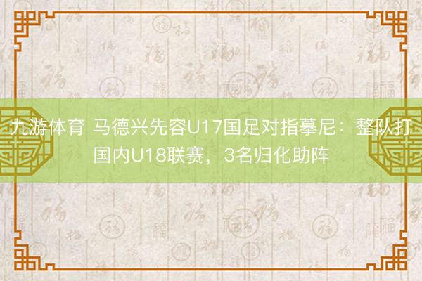 九游体育 马德兴先容U17国足对指摹尼：整队打国内U18联赛，3名归化助阵