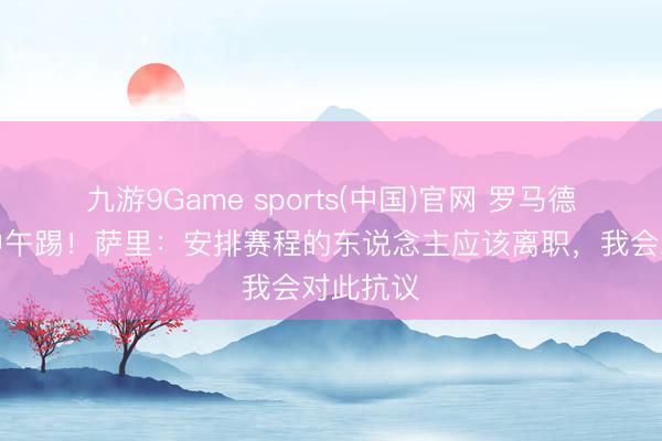 九游9Game sports(中国)官网 罗马德比将在中午踢！萨里：安排赛程的东说念主应该离职，我会对此抗议