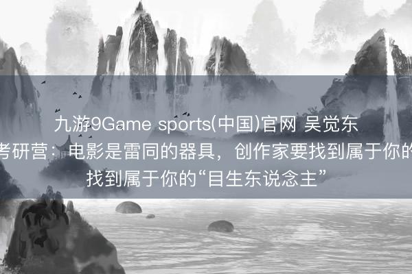 九游9Game sports(中国)官网 吴觉东说念主讲课山海考研营：电影是雷同的器具，创作家要找到属于你的“目生东说念主”
