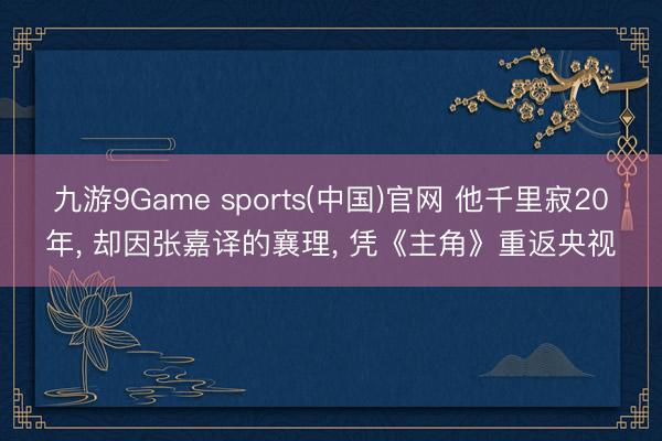 九游9Game sports(中国)官网 他千里寂20年, 却因张嘉译的襄理, 凭《主角》重返央视