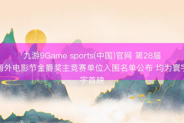九游9Game sports(中国)官网 第28届上海海外电影节金爵奖主竞赛单位入围名单公布 均为寰宇首映