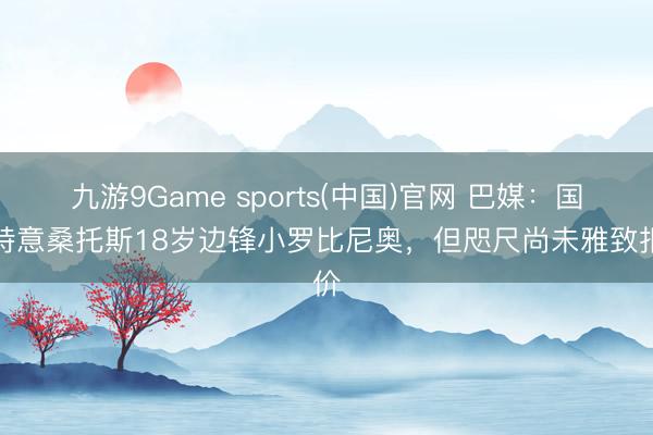 九游9Game sports(中国)官网 巴媒:国米特意桑托斯18岁边锋小罗比尼奥,但咫尺尚未雅致报价
