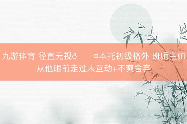 九游体育 径直无视😤本托初级格外 班师主帅从他眼前走过未互动+不爽舍弃