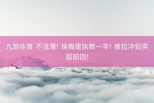九游体育 不浅薄! 埃梅里执教一年! 维拉冲到英超前四!