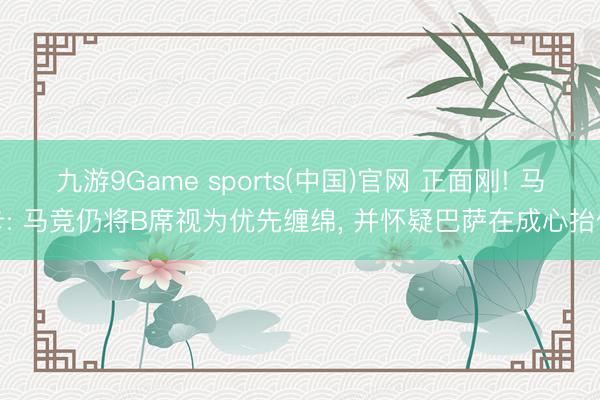 九游9Game sports(中国)官网 正面刚! 马卡: 马竞仍将B席视为优先缠绵， 并怀疑巴萨在成心抬价