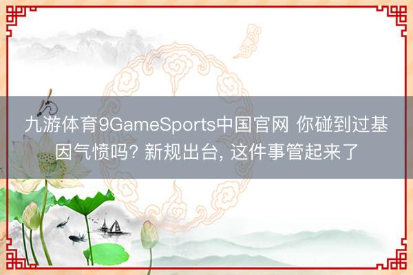 九游体育9GameSports中国官网 你碰到过基因气愤吗? 新规出台， 这件事管起来了
