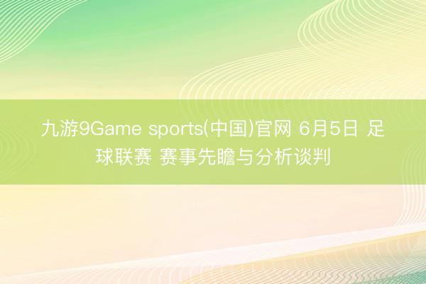 九游9Game sports(中国)官网 6月5日 足球联赛 赛事先瞻与分析谈判