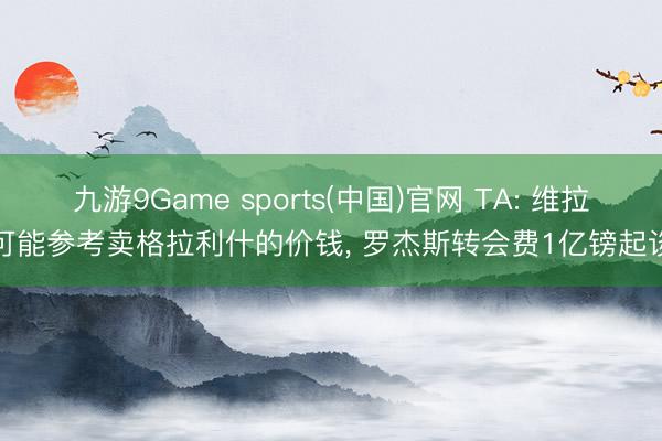 九游9Game sports(中国)官网 TA: 维拉可能参考卖格拉利什的价钱， 罗杰斯转会费1亿镑起谈