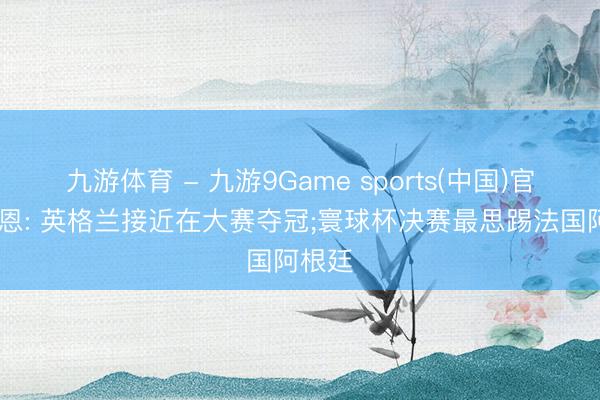 九游体育 - 九游9Game sports(中国)官网 凯恩: 英格兰接近在大赛夺冠;寰球杯决赛最思踢法国阿根廷