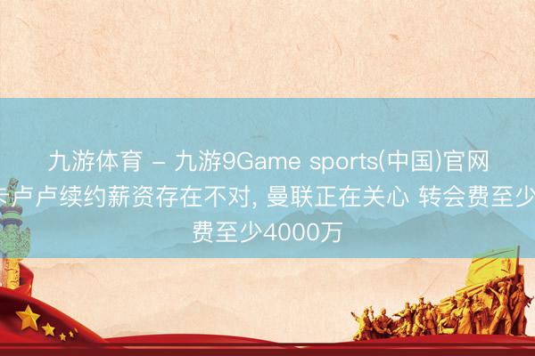 九游体育 - 九游9Game sports(中国)官网 意媒: 卡卢卢续约薪资存在不对， 曼联正在关心 转会费至少4000万