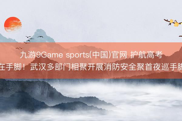 九游9Game sports(中国)官网 护航高考在手脚！武汉多部门相聚开展消防安全聚首夜巡手脚