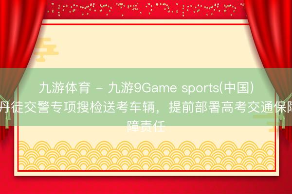 九游体育 - 九游9Game sports(中国)官网 丹徒交警专项搜检送考车辆，提前部署高考交通保障责任