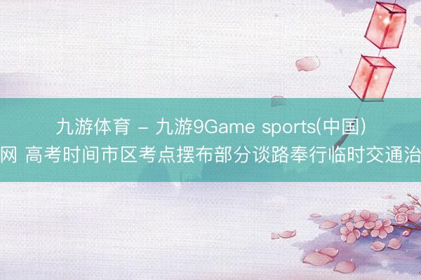 九游体育 - 九游9Game sports(中国)官网 高考时间市区考点摆布部分谈路奉行临时交通治理