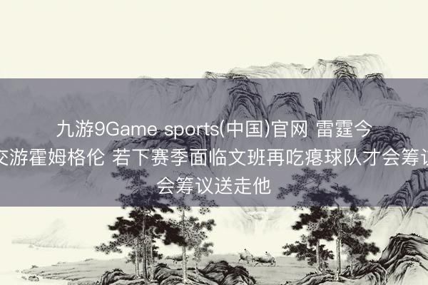 九游9Game sports(中国)官网 雷霆今夏意外交游霍姆格伦 若下赛季面临文班再吃瘪球队才会筹议送走他