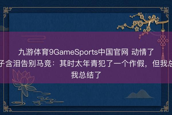 九游体育9GameSports中国官网 动情了！格子含泪告别马竞：其时太年青犯了一个作假，但我总结了