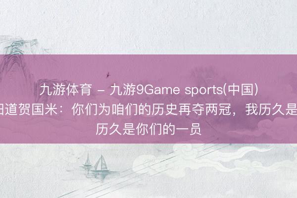九游体育 - 九游9Game sports(中国)官网 张康阳道贺国米：你们为咱们的历史再夺两冠，我历久是你们的一员