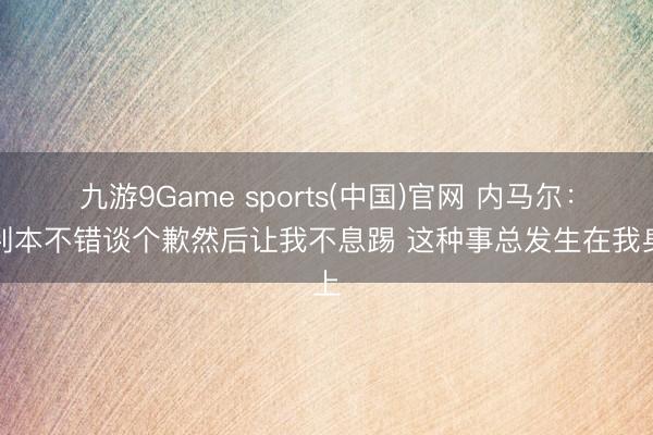 九游9Game sports(中国)官网 内马尔：裁判本不错谈个歉然后让我不息踢 这种事总发生在我身上