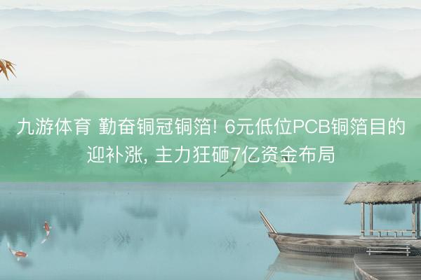九游体育 勤奋铜冠铜箔! 6元低位PCB铜箔目的迎补涨， 主力狂砸7亿资金布局