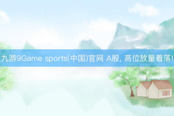 九游9Game sports(中国)官网 A股， 高位放量着落!